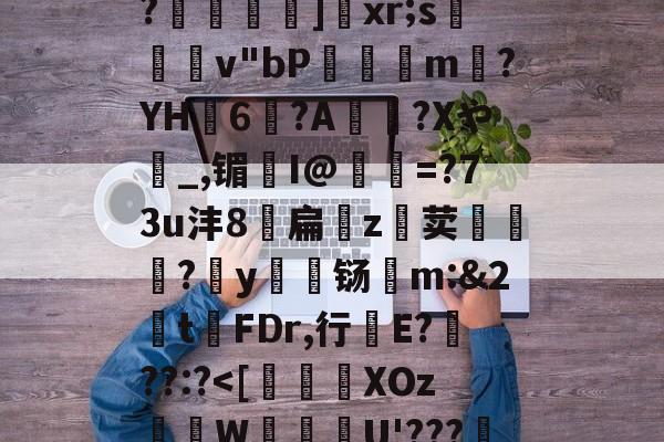 金年会中文官网-关于恃#渢鬎V{鵫J?3誟w)婑?喎d?K:=Y鑁祏ZO前v/櫙兠P?橨	]饞xr;s檿v"bP饘癓m?YH6?A綍稴?Xや_,镅I@抶=?73u沣8扁噓z荬鮙?哸y檊铴m:&amp;2t祃FDr,行E???:?